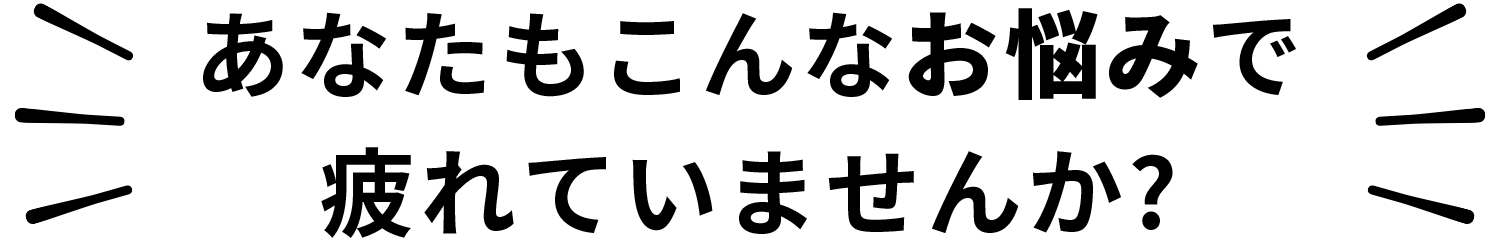 あなたもこんなお悩みで疲れていませんか?